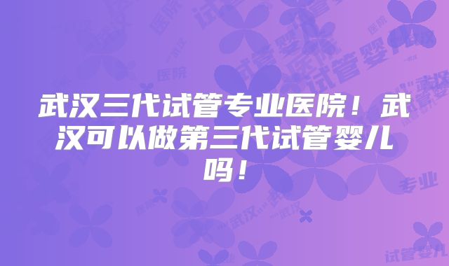 武汉三代试管专业医院!武汉可以做第三代试管婴儿吗!