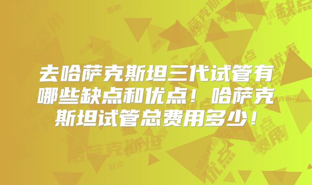 去哈萨克斯坦三代试管有哪些缺点和优点！哈萨克斯坦试管总费用多少！