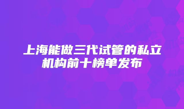 上海能做三代试管的私立机构前十榜单发布
