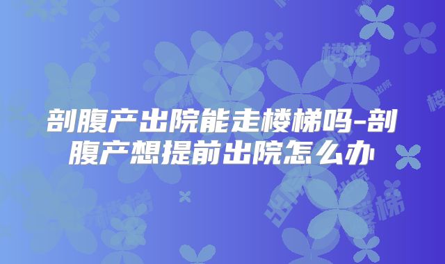 剖腹产出院能走楼梯吗-剖腹产想提前出院怎么办