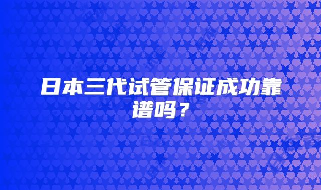 日本三代试管保证成功靠谱吗?