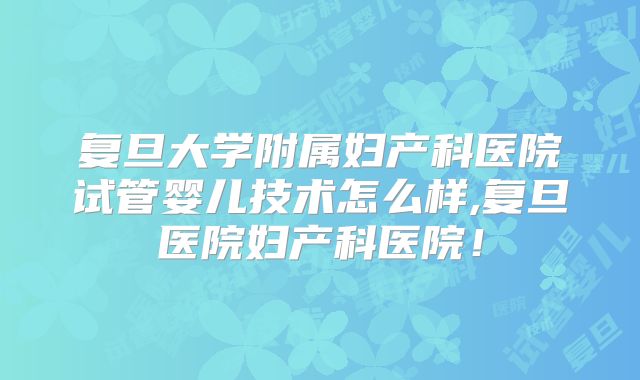 复旦大学附属妇产科医院试管婴儿技术怎么样,复旦医院妇产科医院！