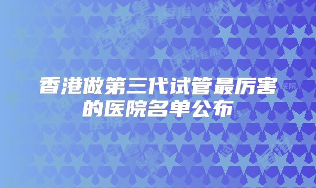 香港做第三代试管最厉害的医院名单公布