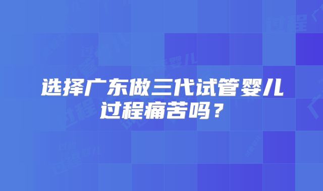 选择广东做三代试管婴儿过程痛苦吗？