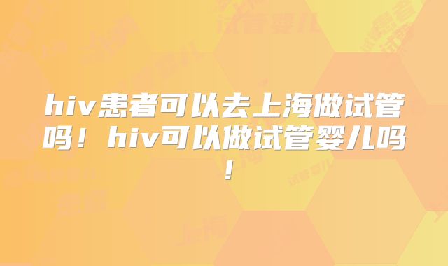 hiv患者可以去上海做试管吗!hiv可以做试管婴儿吗!