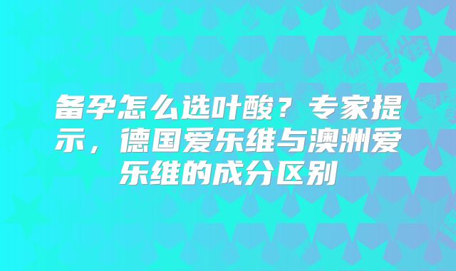 备孕怎么选叶酸？专家提示，德国爱乐维与澳洲爱乐维的成分区别