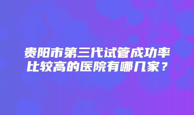 贵阳市第三代试管成功率比较高的医院有哪几家？