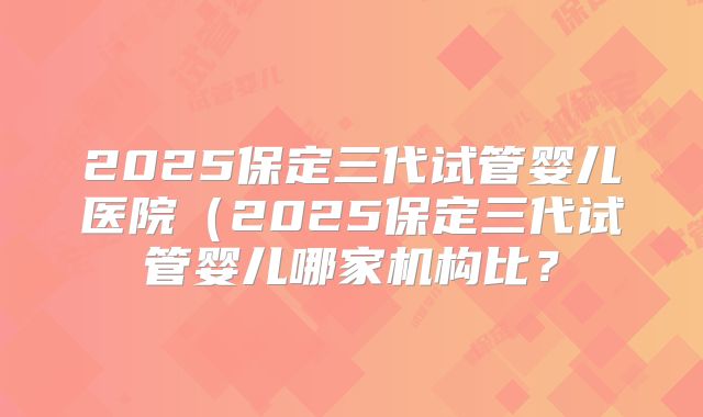 2025保定三代试管婴儿医院(2025保定三代试管婴儿哪家机构比?