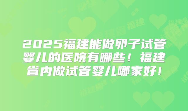 2025福建能做卵子试管婴儿的医院有哪些！福建省内做试管婴儿哪家好！