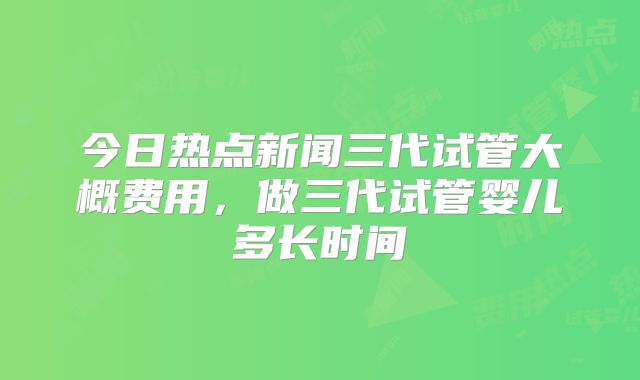 今日热点新闻三代试管大概费用，做三代试管婴儿多长时间