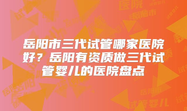 岳阳市三代试管哪家医院好?岳阳有资质做三代试管婴儿的医院盘点