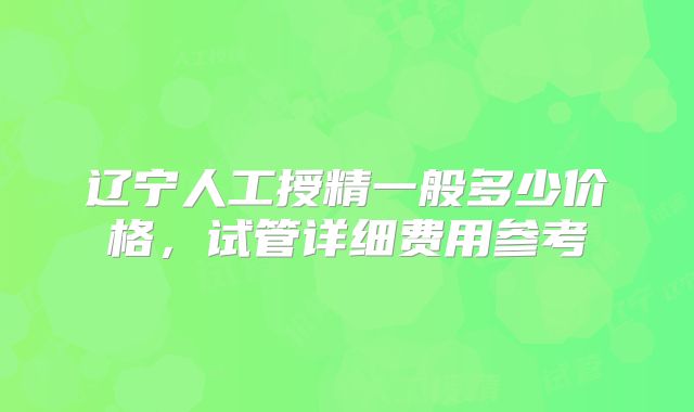 辽宁人工授精一般多少价格,试管详细费用参考