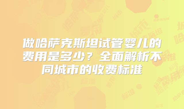 做哈萨克斯坦试管婴儿的费用是多少？全面解析不同城市的收费标准