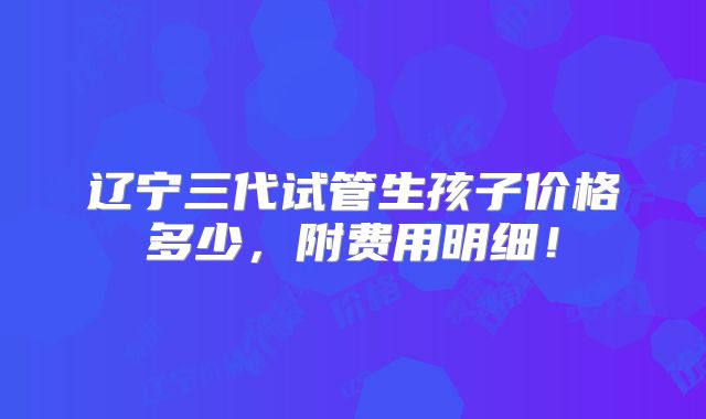 辽宁三代试管生孩子价格多少,附费用明细!