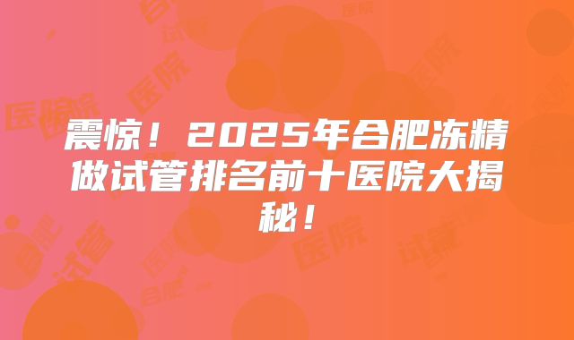 震惊！2025年合肥冻精做试管排名前十医院大揭秘！
