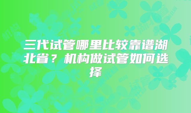 三代试管哪里比较靠谱湖北省?机构做试管如何选择
