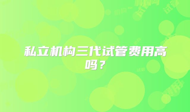 私立机构三代试管费用高吗？
