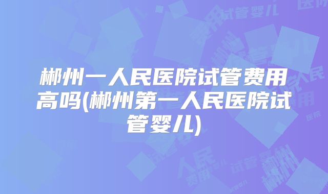 郴州一人民医院试管费用高吗(郴州第一人民医院试管婴儿)