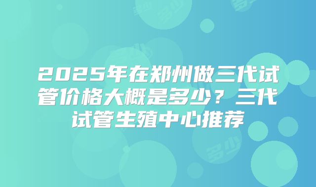2025年在郑州做三代试管价格大概是多少？三代试管生殖中心推荐