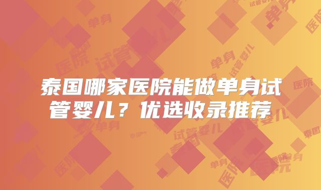 泰国哪家医院能做单身试管婴儿？优选收录推荐