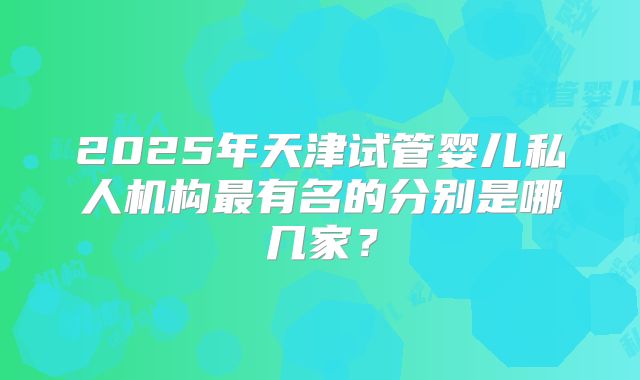 2025年天津试管婴儿私人机构最有名的分别是哪几家?