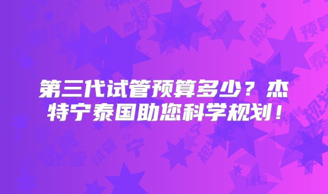 第三代试管预算多少？杰特宁泰国助您科学规划！