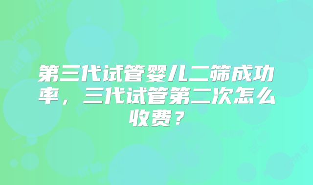 第三代试管婴儿二筛成功率，三代试管第二次怎么收费？
