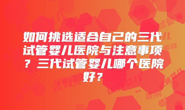 如何挑选适合自己的三代试管婴儿医院与注意事项?三代试管婴儿哪个医院好?