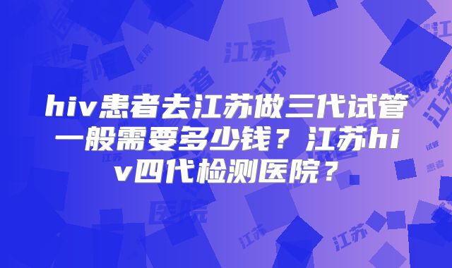 hiv患者去江苏做三代试管一般需要多少钱？江苏hiv四代检测医院？
