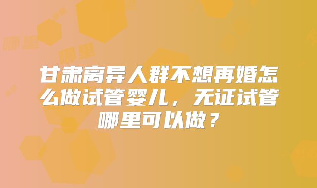 甘肃离异人群不想再婚怎么做试管婴儿，无证试管哪里可以做？