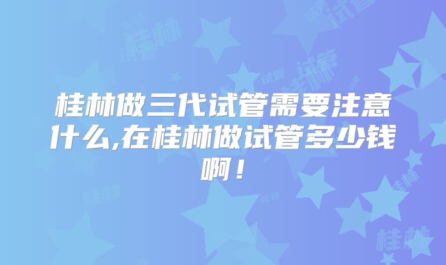 桂林做三代试管需要注意什么,在桂林做试管多少钱啊!