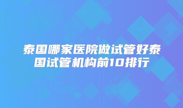 泰国哪家医院做试管好泰国试管机构前10排行