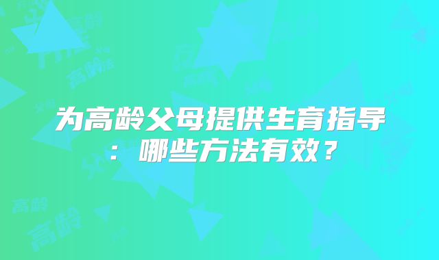 为高龄父母提供生育指导:哪些方法有效?
