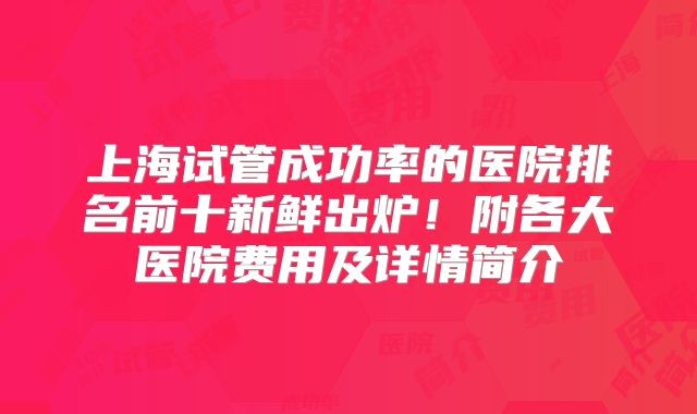 上海试管成功率的医院排名前十新鲜出炉！附各大医院费用及详情简介