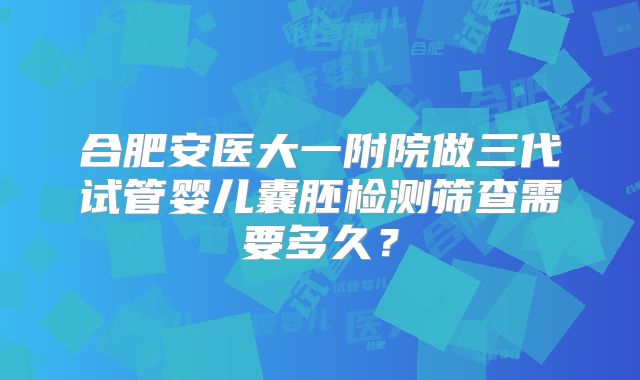 合肥安医大一附院做三代试管婴儿囊胚检测筛查需要多久？