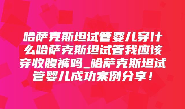 哈萨克斯坦试管婴儿穿什么哈萨克斯坦试管我应该穿收腹裤吗_哈萨克斯坦试管婴儿成功案例分享!