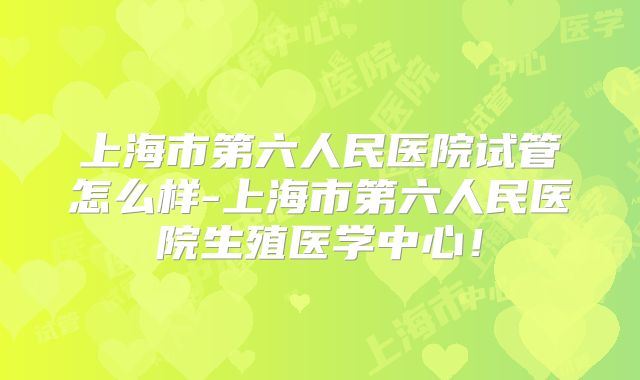 上海市第六人民医院试管怎么样-上海市第六人民医院生殖医学中心!