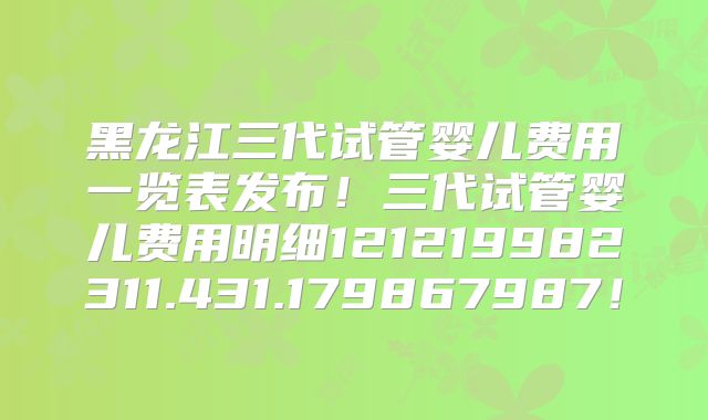 黑龙江三代试管婴儿费用一览表发布!三代试管婴儿费用明细121219982311.431.179867987!
