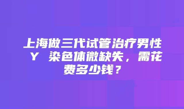 上海做三代试管治疗男性 Y 染色体微缺失,需花费多少钱?