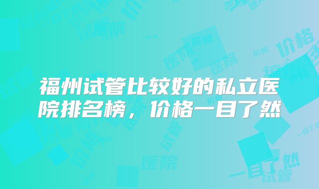 福州试管比较好的私立医院排名榜，价格一目了然