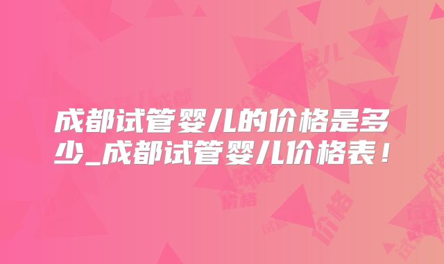成都试管婴儿的价格是多少_成都试管婴儿价格表！