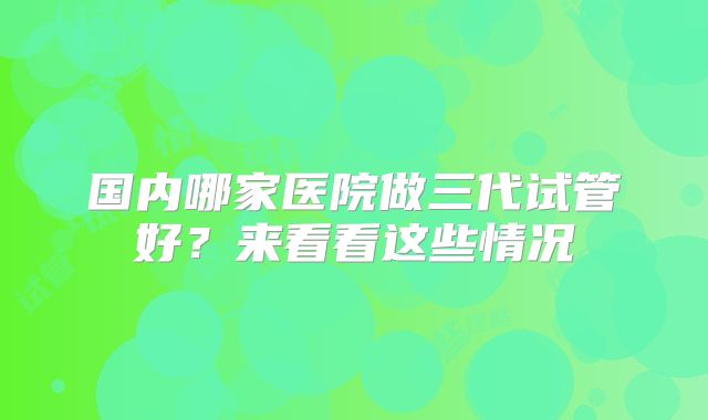 国内哪家医院做三代试管好？来看看这些情况