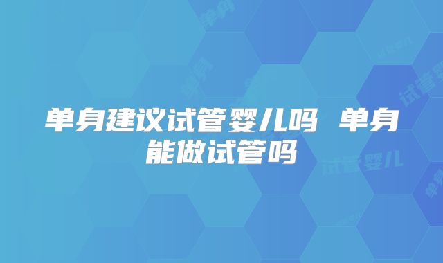 单身建议试管婴儿吗 单身能做试管吗