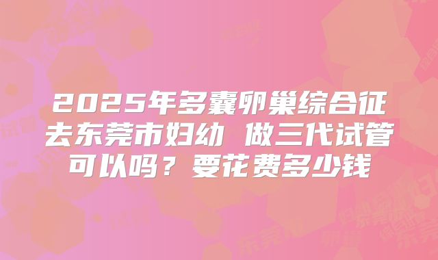 2025年多囊卵巢综合征去东莞市妇幼 做三代试管可以吗?要花费多少钱