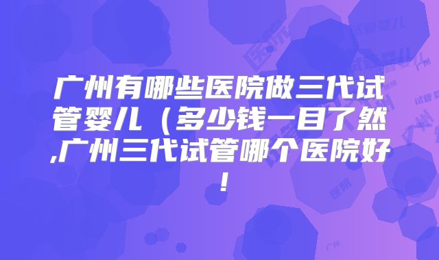 广州有哪些医院做三代试管婴儿（多少钱一目了然,广州三代试管哪个医院好！