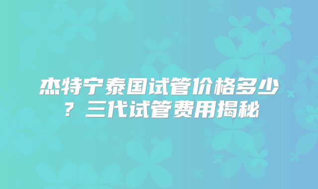 杰特宁泰国试管价格多少？三代试管费用揭秘