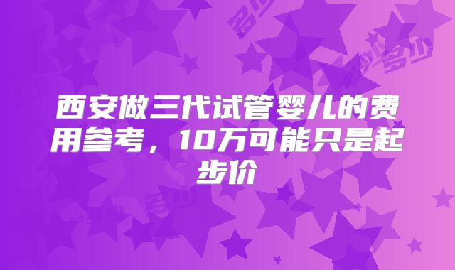 西安做三代试管婴儿的费用参考,10万可能只是起步价