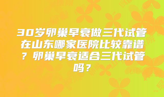 30岁卵巢早衰做三代试管在山东哪家医院比较靠谱？卵巢早衰适合三代试管吗？