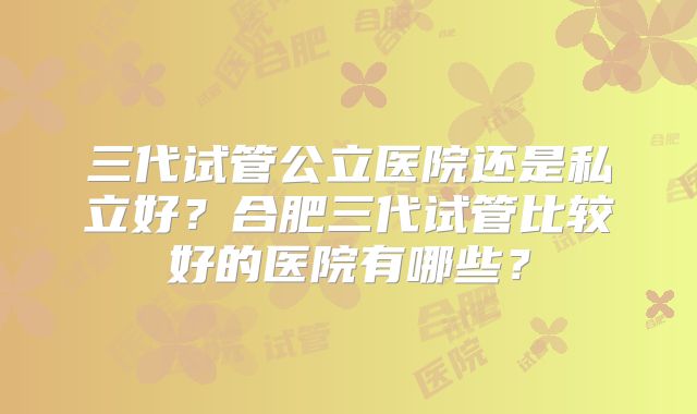 三代试管公立医院还是私立好？合肥三代试管比较好的医院有哪些？