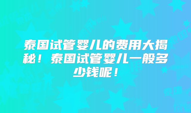 泰国试管婴儿的费用大揭秘！泰国试管婴儿一般多少钱呢！
